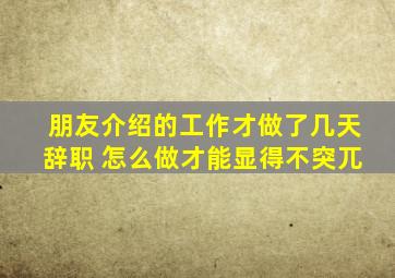 朋友介绍的工作才做了几天辞职 怎么做才能显得不突兀